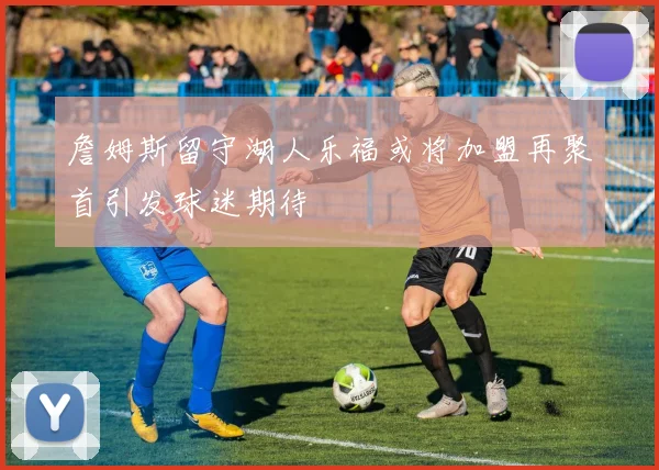 詹姆斯留守湖人乐福或将加盟再聚首引发球迷期待