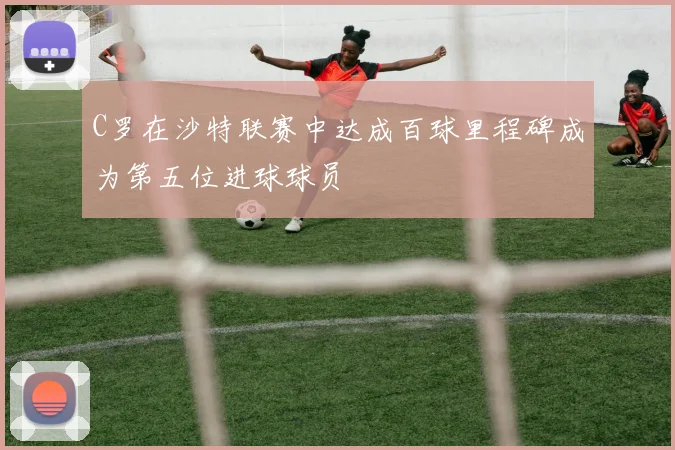C罗在沙特联赛中达成百球里程碑成为第五位进球球员