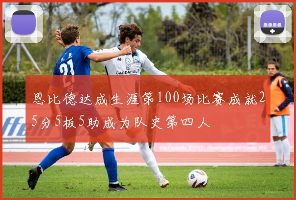恩比德达成生涯第100场比赛成就25分5板5助成为队史第四人