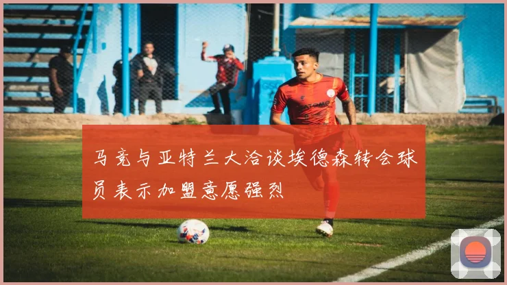 马竞与亚特兰大洽谈埃德森转会球员表示加盟意愿强烈