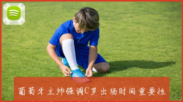 葡萄牙主帅强调C罗出场时间重要性世界杯首发阵容尚未确定