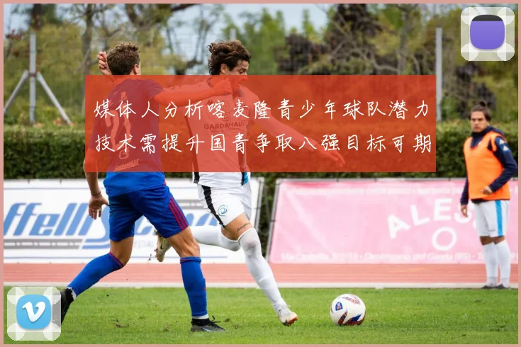 媒体人分析喀麦隆青少年球队潜力技术需提升国青争取八强目标可期