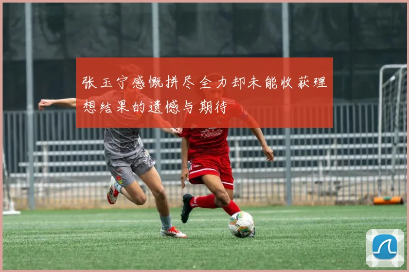 张玉宁感慨拼尽全力却未能收获理想结果的遗憾与期待