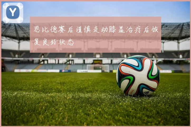 恩比德赛后谨慎走动膝盖治疗后恢复良好状态