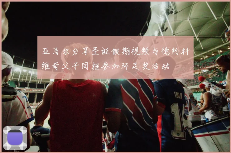 亚马尔分享圣诞假期视频与德约科维奇父子同框参加环足奖活动