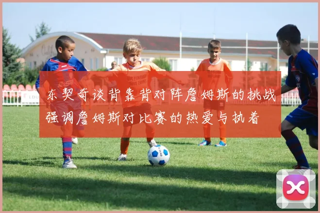 东契奇谈背靠背对阵詹姆斯的挑战强调詹姆斯对比赛的热爱与执着