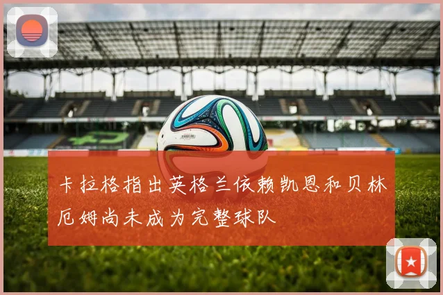 卡拉格指出英格兰依赖凯恩和贝林厄姆尚未成为完整球队