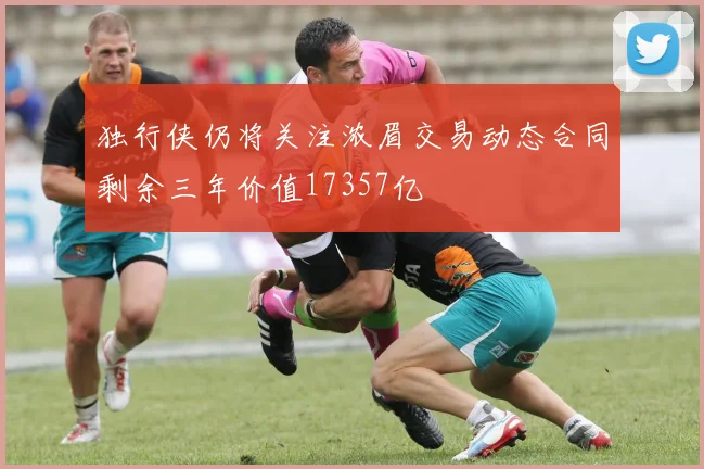 独行侠仍将关注浓眉交易动态合同剩余三年价值17357亿