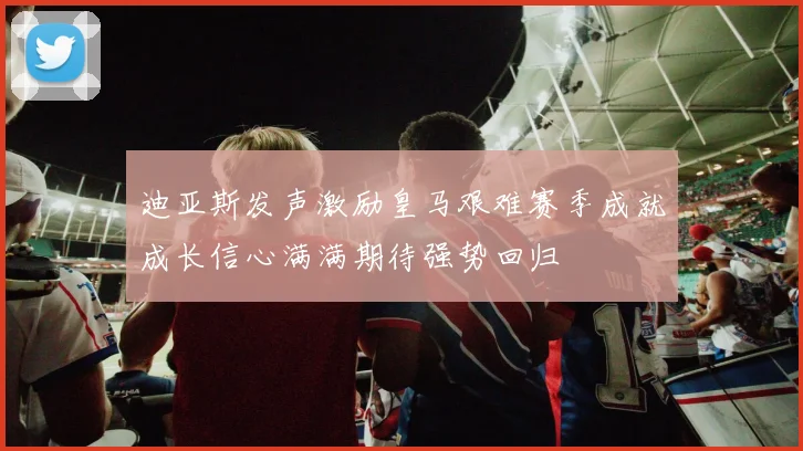 迪亚斯发声激励皇马艰难赛季成就成长信心满满期待强势回归