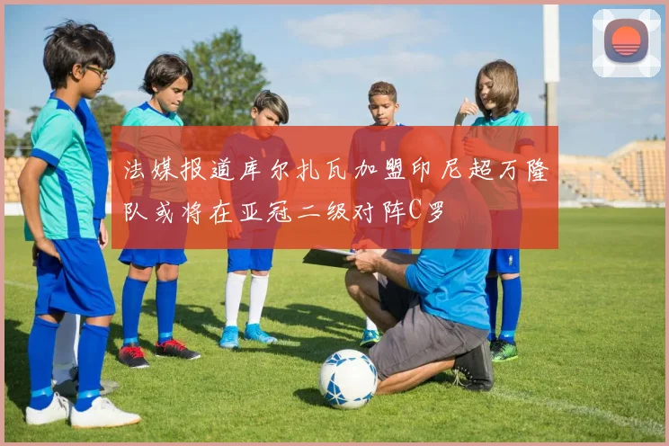 法媒报道库尔扎瓦加盟印尼超万隆队或将在亚冠二级对阵C罗