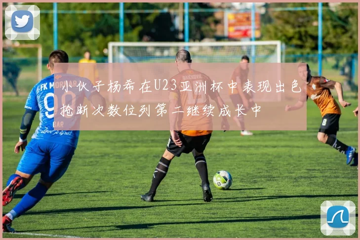 小伙子杨希在U23亚洲杯中表现出色抢断次数位列第二继续成长中