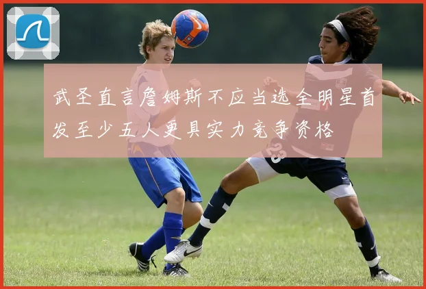 武圣直言詹姆斯不应当选全明星首发至少五人更具实力竞争资格