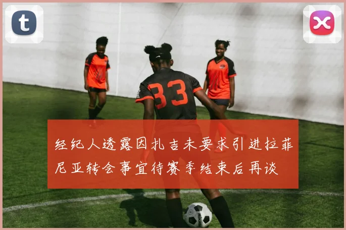 经纪人透露因扎吉未要求引进拉菲尼亚转会事宜待赛季结束后再谈