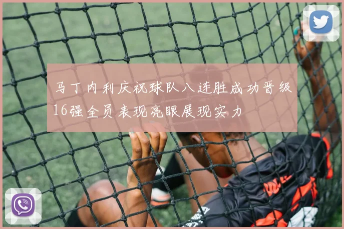 马丁内利庆祝球队八连胜成功晋级16强全员表现亮眼展现实力