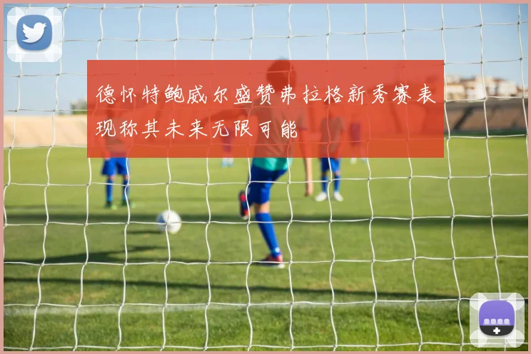 德怀特鲍威尔盛赞弗拉格新秀赛表现称其未来无限可能