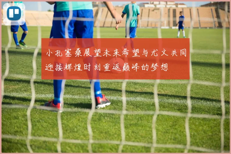 小孔塞桑展望未来希望与尤文共同迎接辉煌时刻重返巅峰的梦想