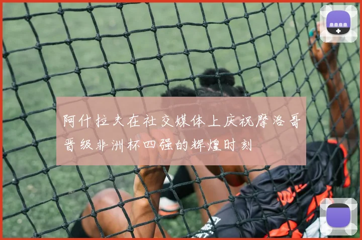 阿什拉夫在社交媒体上庆祝摩洛哥晋级非洲杯四强的辉煌时刻