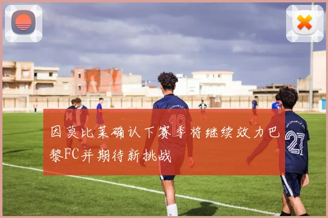 因莫比莱确认下赛季将继续效力巴黎FC并期待新挑战